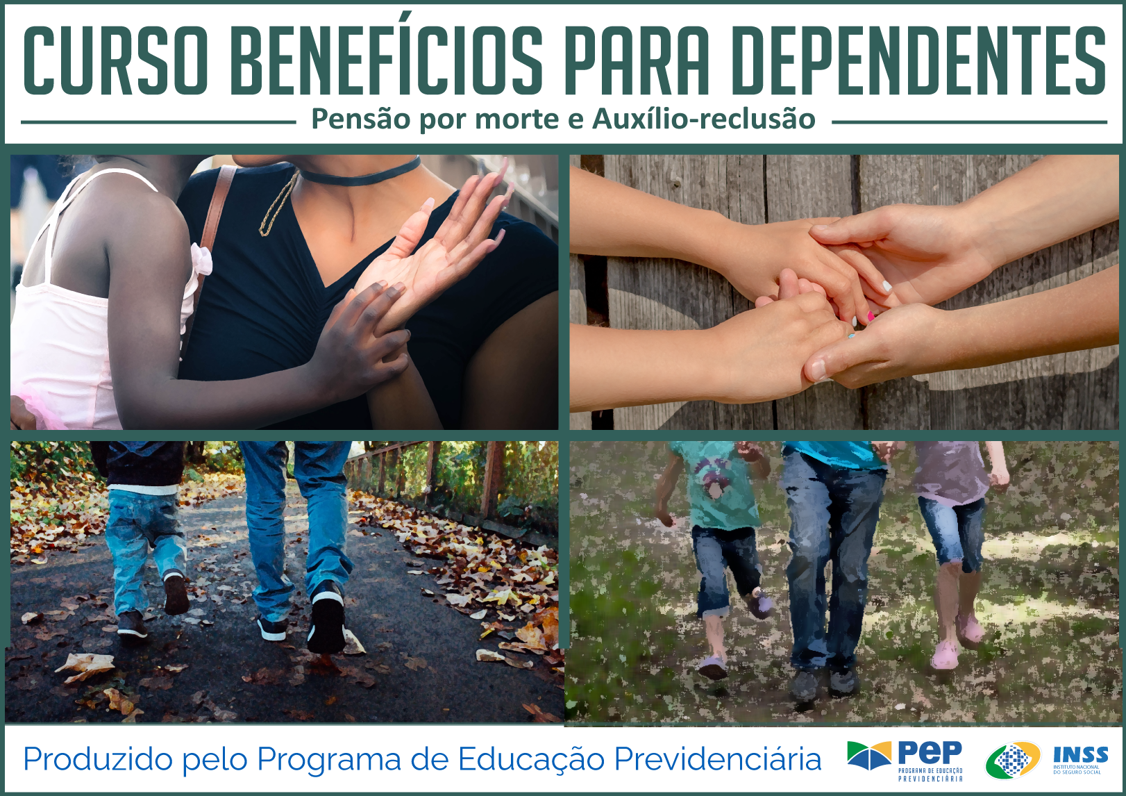 Descrição da capa do Curso. Dividida em três partes horizontais. Na primeira de fundo na cor branca, o título na cor azul: Curso Benefícios para Dependentes - Pensão por Morte e Auxílio Reclusão. Na parte central, maior que as outras, quatro recortes de figuras, dois em cima e dois embaixo: 1. Criança negra, de blusa na cor rosa, nos braços de mulher negra, em blusa na cor preta. 2. Sobre uma mesa de madeira, mãos de mulher seguram mãos de uma criança, esta tem as unhas pintadas de cores diferentes: rosa, branca, azul. 3. Pernas de homem e criança, de costas, andando em estrada com arbustos verdes, folhas secas ao longo da estrada. Eles usam jeans e tênis. 4. Pernas de homem vestido de jeans, ele segura as mãos de duas meninas uma de cada lado. Os três andam, de frente, em estrada de chão. 