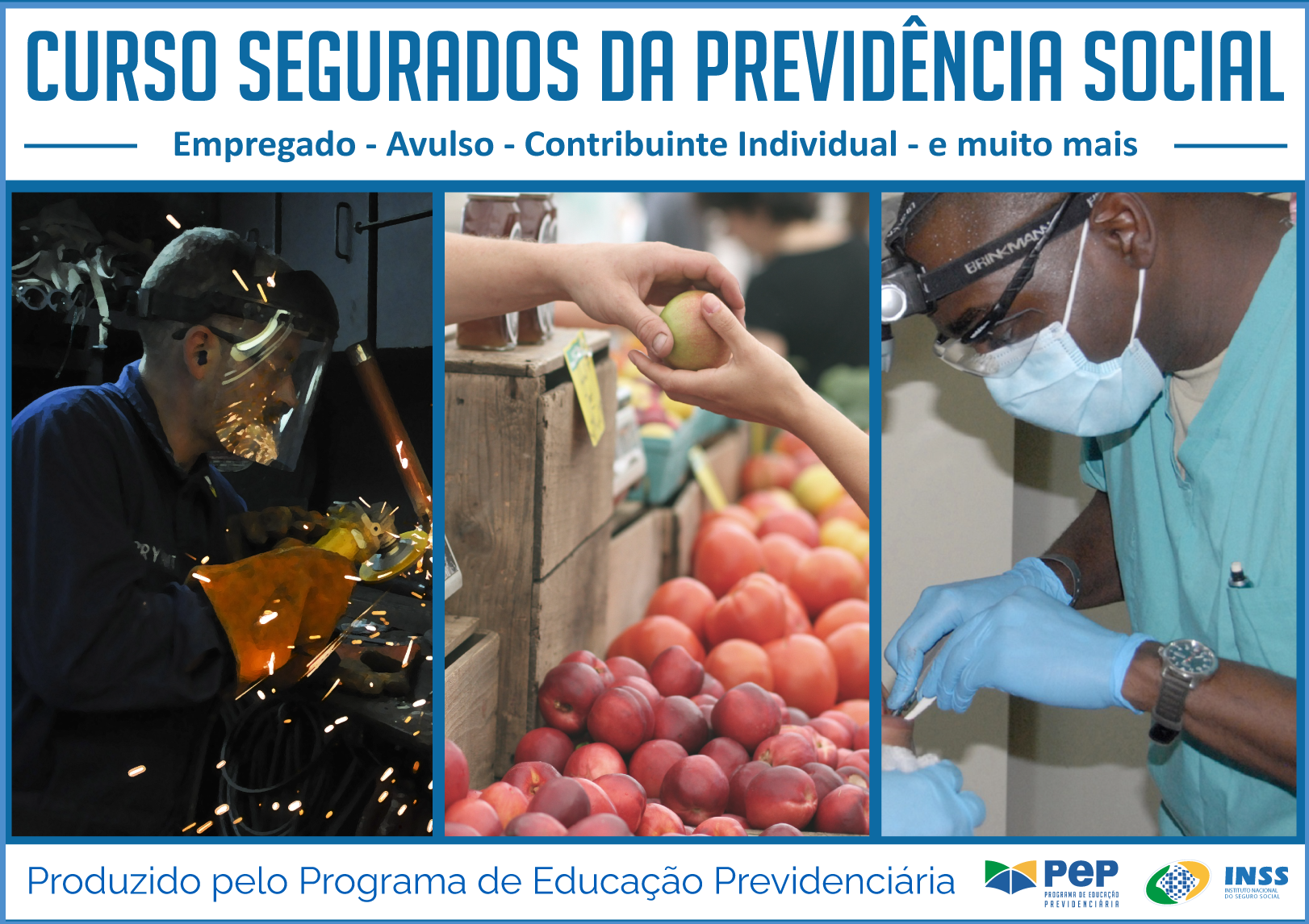 Descrição da capa do Curso. Dividida em três partes horizontais. Na primeira de fundo na cor branca, o título na cor azul: Curso Segurados da Previdência Social - Empregado - avulso - contribuinte individual - e muito mais. Na parte central, maior que as outras, três figuras emparelhadas na vertical: 1. Homem branco, com uniforme azul, óculos de proteção e maçarico na mão. 2. Mão entrega pêssego para outra mão sobre bancada de frutas. 3. Homem de bata azul, máscara e luvas de proteção na mesma cor olha boca de outra pessoa com pinça e broca na mão. 